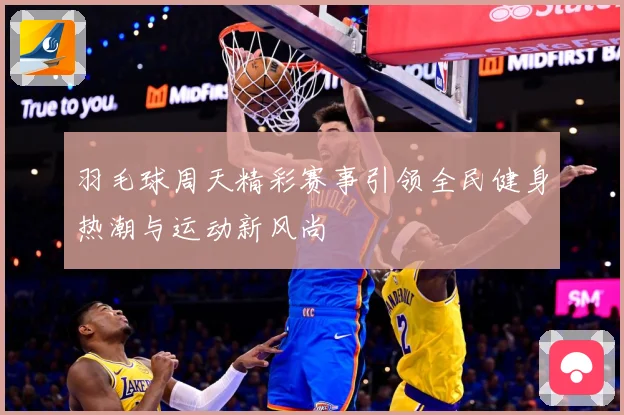 羽毛球周天精彩赛事引领全民健身热潮与运动新风尚