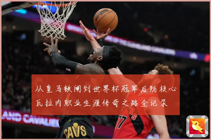 从皇马铁闸到世界杯冠军后防核心瓦拉内职业生涯传奇之路全记录