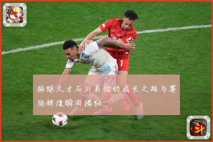 排球天才石川真佑的成长之路与赛场辉煌瞬间揭秘