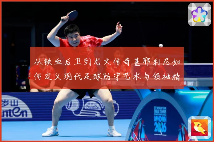从铁血后卫到尤文传奇基耶利尼如何定义现代足球防守艺术与领袖精神