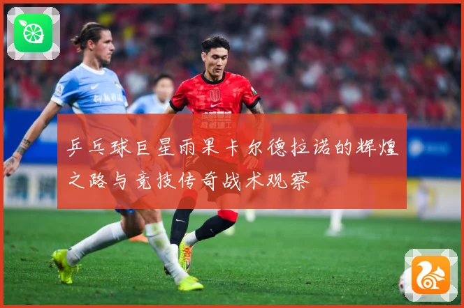 乒乓球巨星雨果卡尔德拉诺的辉煌之路与竞技传奇战术观察