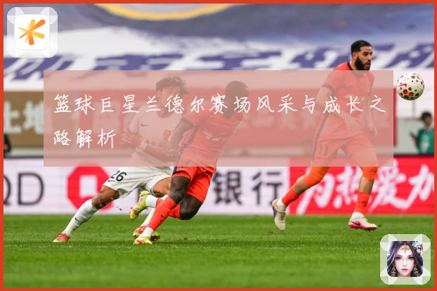 篮球巨星兰德尔赛场风采与成长之路解析