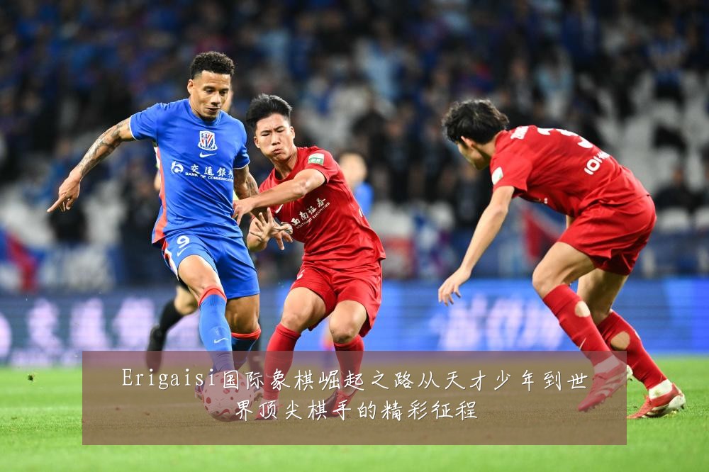Erigaisi国际象棋崛起之路从天才少年到世界顶尖棋手的精彩征程