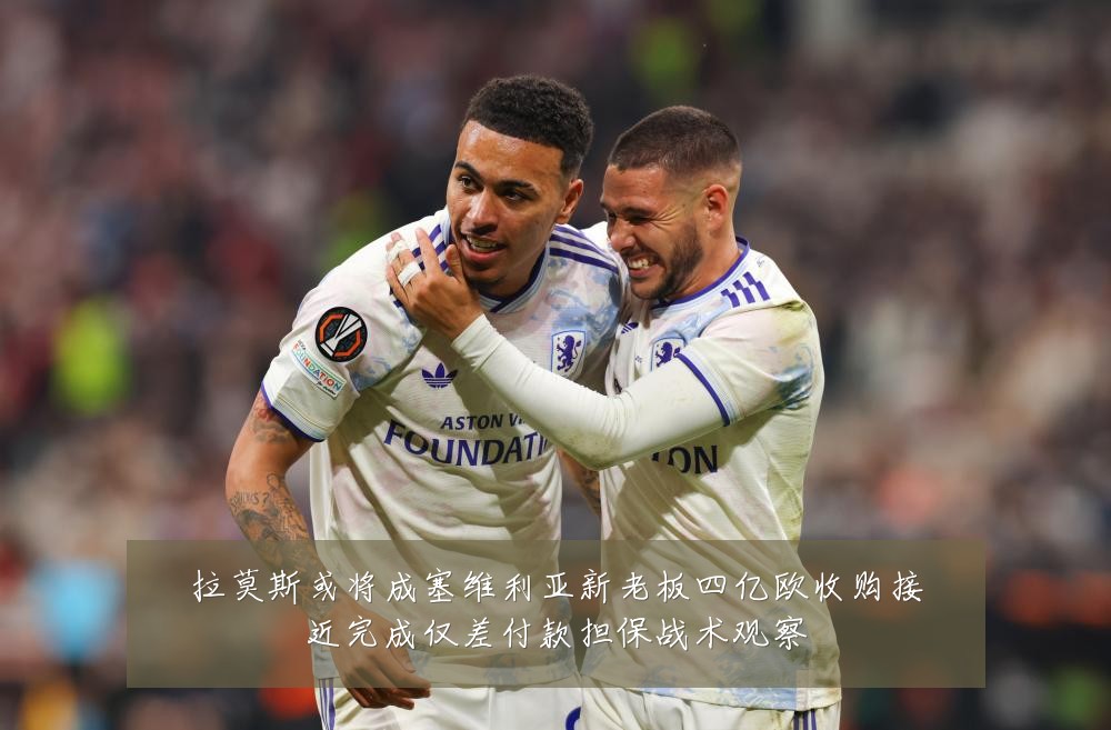 拉莫斯或将成塞维利亚新老板四亿欧收购接近完成仅差付款担保战术观察